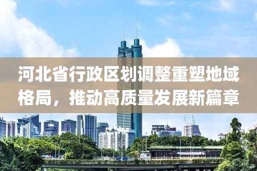 河北省行政区划调整重塑地域格局，推动高质量发展新篇章