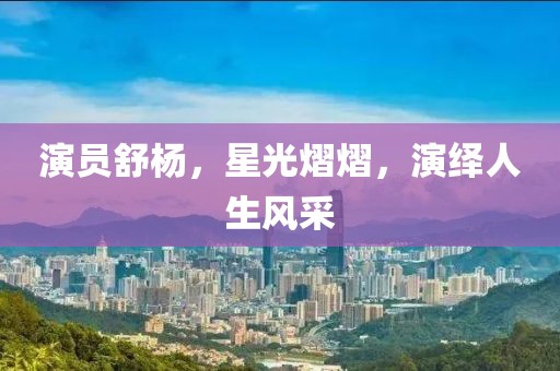 演员舒杨，星光熠熠，演绎人生风采