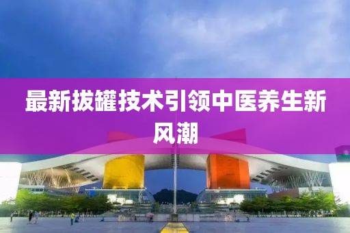最新拔罐技术引领中医养生新风潮