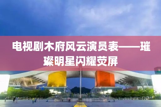 电视剧木府风云演员表——璀璨明星闪耀荧屏
