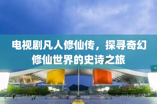 电视剧凡人修仙传，探寻奇幻修仙世界的史诗之旅