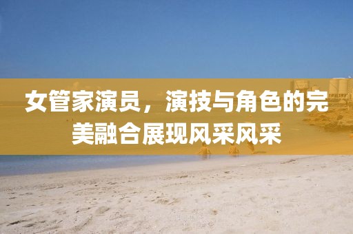 女管家演员，演技与角色的完美融合展现风采风采