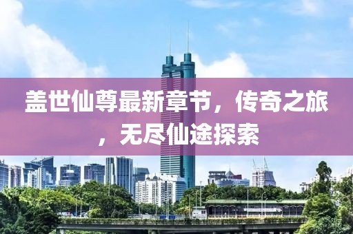 盖世仙尊最新章节，传奇之旅，无尽仙途探索
