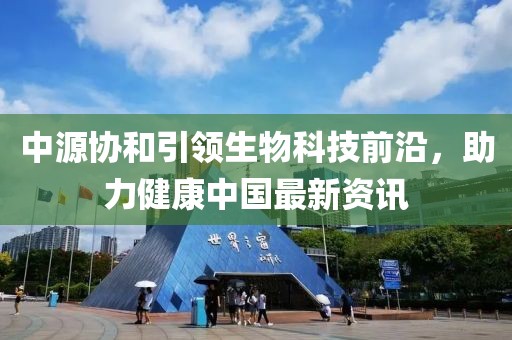 中源协和引领生物科技前沿，助力健康中国最新资讯