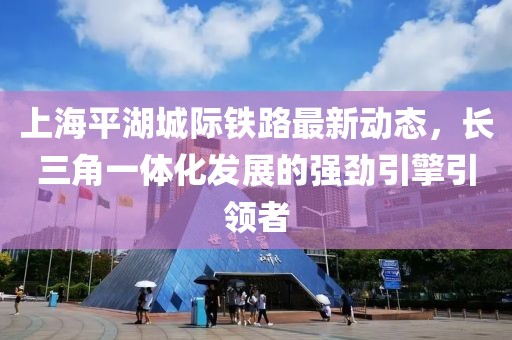 上海平湖城际铁路最新动态，长三角一体化发展的强劲引擎引领者