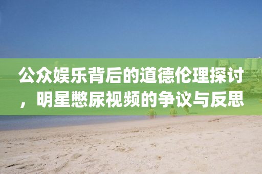 公众娱乐背后的道德伦理探讨，明星憋尿视频的争议与反思