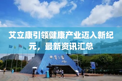 艾立康引领健康产业迈入新纪元，最新资讯汇总