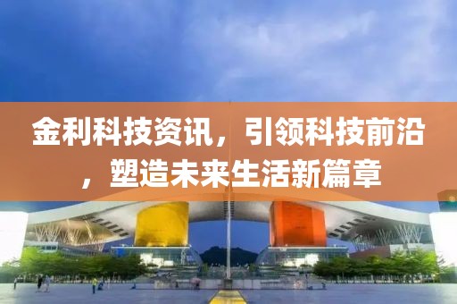 金利科技资讯，引领科技前沿，塑造未来生活新篇章