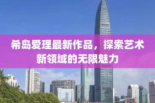 希岛爱理最新作品，探索艺术新领域的无限魅力