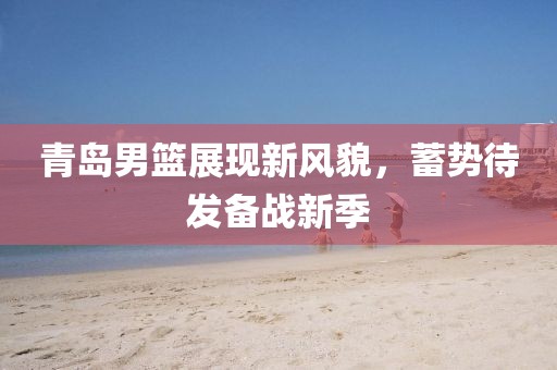 青岛男篮展现新风貌，蓄势待发备战新季