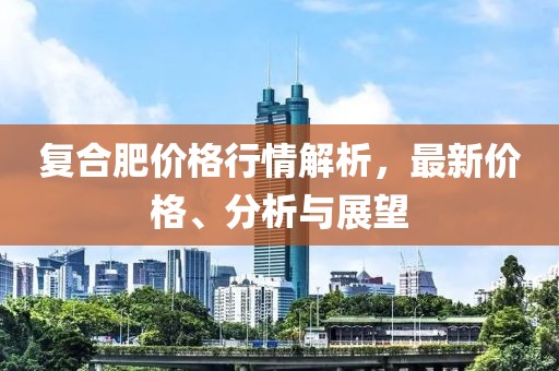 复合肥价格行情解析，最新价格、分析与展望