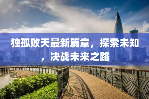 独孤败天最新篇章，探索未知，决战未来之路