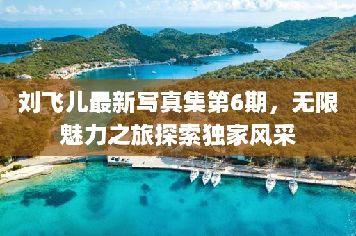 刘飞儿最新写真集第6期，无限魅力之旅探索独家风采