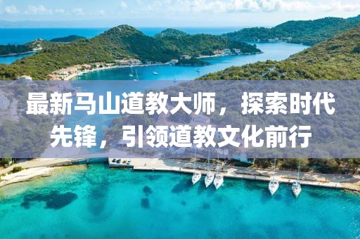 最新马山道教大师，探索时代先锋，引领道教文化前行