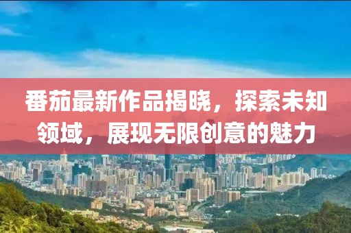 番茄最新作品揭晓，探索未知领域，展现无限创意的魅力