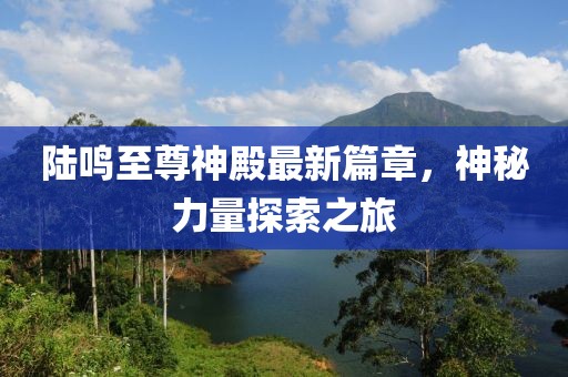 陆鸣至尊神殿最新篇章，神秘力量探索之旅