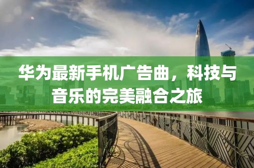 华为最新手机广告曲，科技与音乐的完美融合之旅