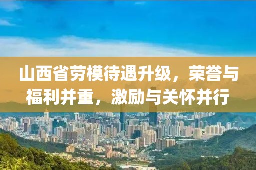 山西省劳模待遇升级，荣誉与福利并重，激励与关怀并行
