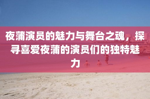 夜蒲演员的魅力与舞台之魂，探寻喜爱夜蒲的演员们的独特魅力