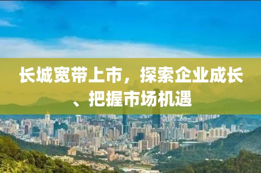 长城宽带上市，探索企业成长、把握市场机遇