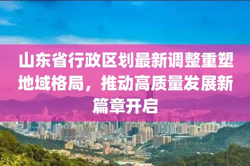山东省行政区划最新调整重塑地域格局，推动高质量发展新篇章开启