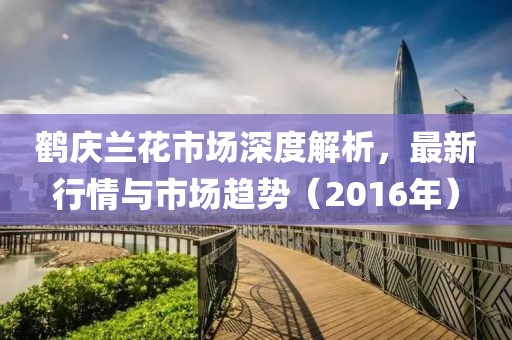 鹤庆兰花市场深度解析，最新行情与市场趋势（2016年）
