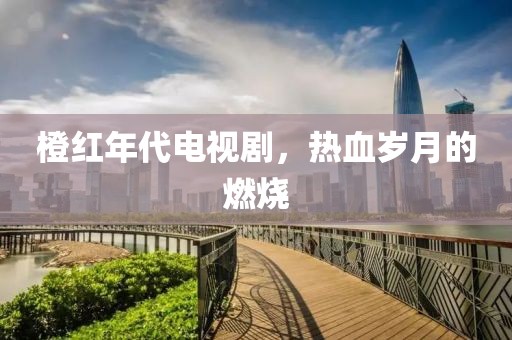 橙红年代电视剧，热血岁月的燃烧