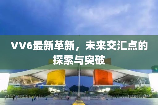 VV6最新革新，未来交汇点的探索与突破