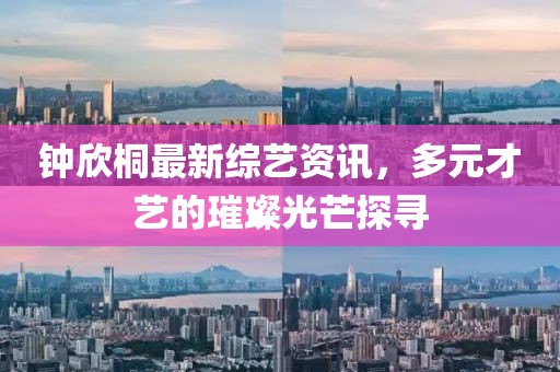钟欣桐最新综艺资讯，多元才艺的璀璨光芒探寻