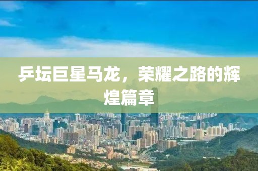 乒坛巨星马龙，荣耀之路的辉煌篇章