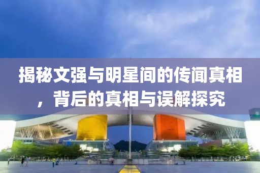 揭秘文强与明星间的传闻真相，背后的真相与误解探究