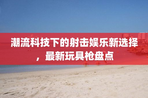 潮流科技下的射击娱乐新选择，最新玩具枪盘点