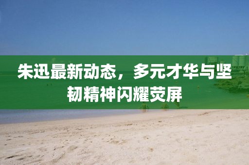 朱迅最新动态，多元才华与坚韧精神闪耀荧屏