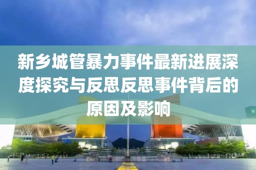 新乡城管暴力事件最新进展深度探究与反思反思事件背后的原因及影响