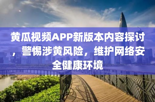 黄瓜视频APP新版本内容探讨，警惕涉黄风险，维护网络安全健康环境
