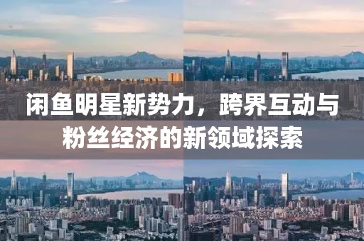 闲鱼明星新势力，跨界互动与粉丝经济的新领域探索