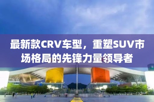 最新款CRV车型，重塑SUV市场格局的先锋力量领导者