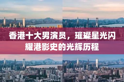 香港十大男演员，璀璨星光闪耀港影史的光辉历程