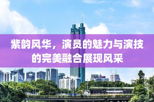 紫韵风华，演员的魅力与演技的完美融合展现风采