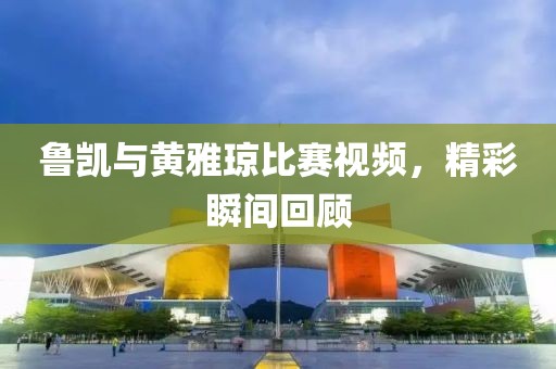 鲁凯与黄雅琼比赛视频，精彩瞬间回顾