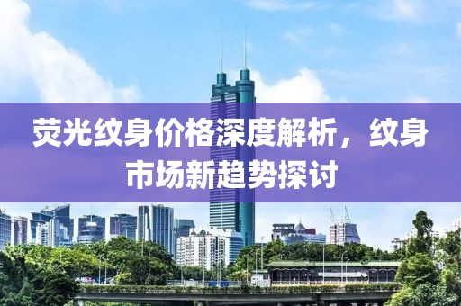 荧光纹身价格深度解析，纹身市场新趋势探讨