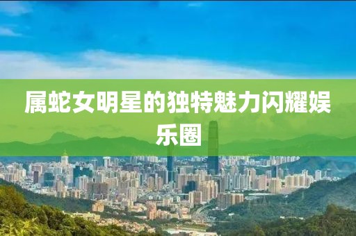 属蛇女明星的独特魅力闪耀娱乐圈