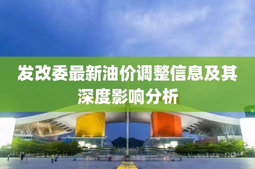 发改委最新油价调整信息及其深度影响分析