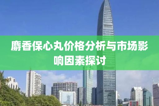 麝香保心丸价格分析与市场影响因素探讨