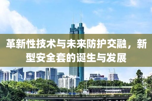 革新性技术与未来防护交融，新型安全套的诞生与发展