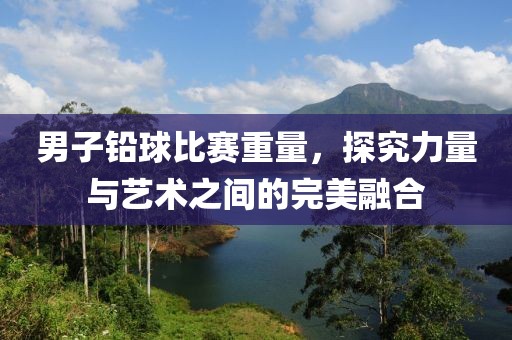 男子铅球比赛重量，探究力量与艺术之间的完美融合
