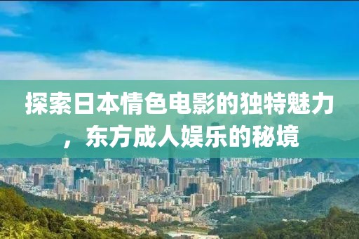 探索日本情色电影的独特魅力，东方成人娱乐的秘境