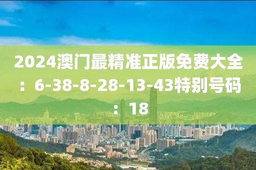 2024澳门最精准正版免费大全：6-38-8-28-13-43特别号码：18