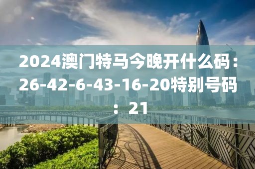 2024澳门特马今晚开什么码：26-42-6-43-16-20特别号码：21