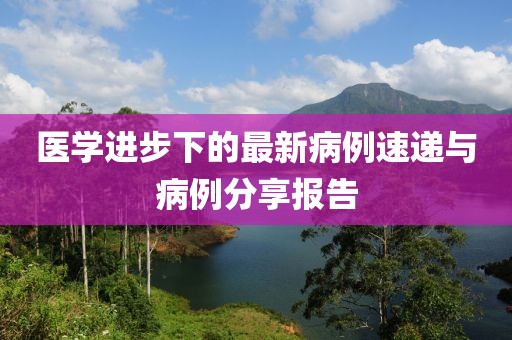 医学进步下的最新病例速递与病例分享报告